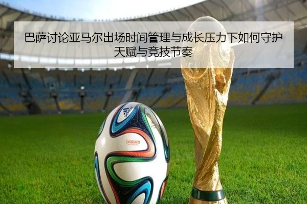 巴萨讨论亚马尔出场时间管理与成长压力下如何守护天赋与竞技节奏