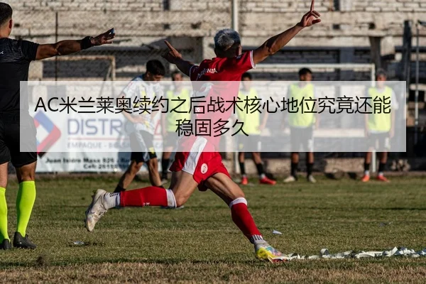 AC米兰莱奥续约之后战术核心地位究竟还能稳固多久